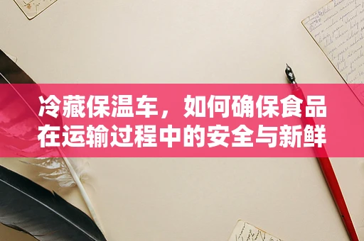 冷藏保温车，如何确保食品在运输过程中的安全与新鲜？