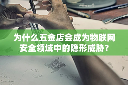 为什么五金店会成为物联网安全领域中的隐形威胁？