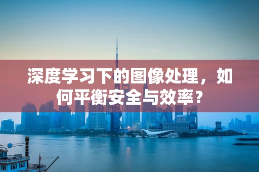 深度学习下的图像处理，如何平衡安全与效率？