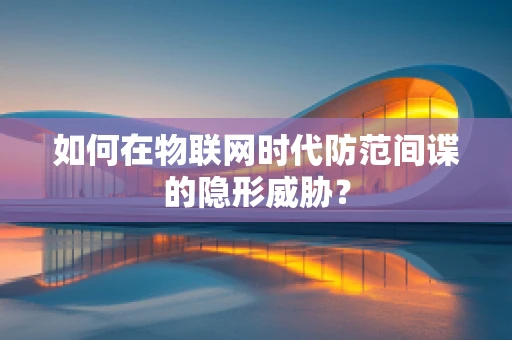 如何在物联网时代防范间谍的隐形威胁？