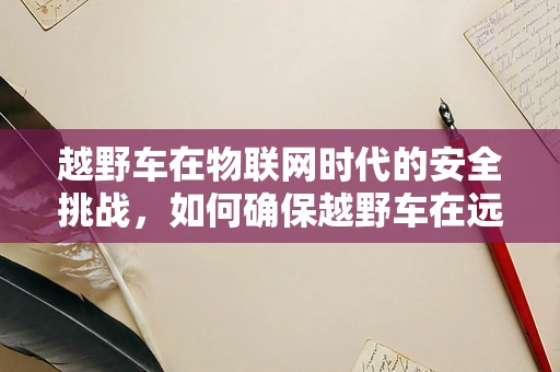 越野车在物联网时代的安全挑战，如何确保越野车在远程控制中的信息安全？