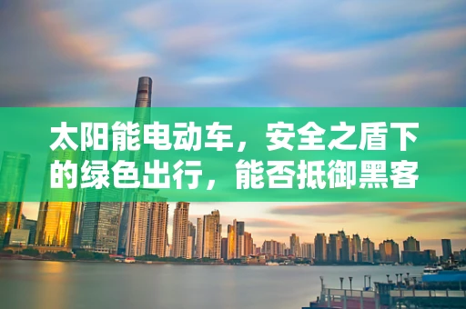 太阳能电动车，安全之盾下的绿色出行，能否抵御黑客的威胁？