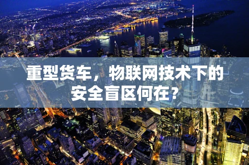重型货车，物联网技术下的安全盲区何在？