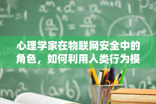 心理学家在物联网安全中的角色，如何利用人类行为模式构建更安全的系统？