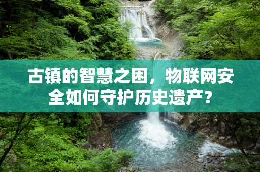 古镇的智慧之困，物联网安全如何守护历史遗产？