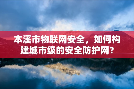 本溪市物联网安全，如何构建城市级的安全防护网？