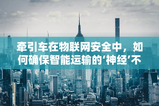 牵引车在物联网安全中，如何确保智能运输的‘神经’不被‘黑客’切断？