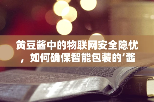 黄豆酱中的物联网安全隐忧，如何确保智能包装的‘酱’里不藏‘针’？