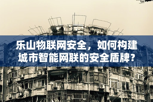 乐山物联网安全，如何构建城市智能网联的安全盾牌？