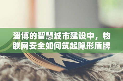 淄博的智慧城市建设中，物联网安全如何筑起隐形盾牌？