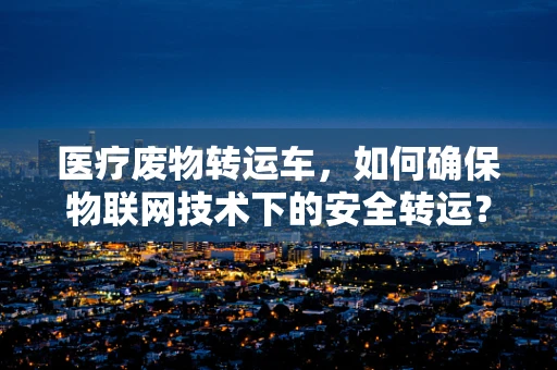 医疗废物转运车，如何确保物联网技术下的安全转运？