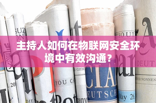 主持人如何在物联网安全环境中有效沟通？