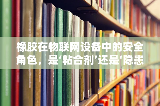 橡胶在物联网设备中的安全角色，是‘粘合剂’还是‘隐患’？