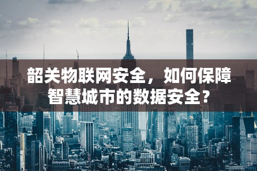 韶关物联网安全，如何保障智慧城市的数据安全？