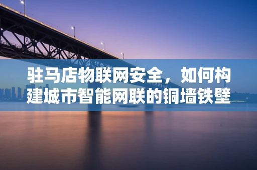 驻马店物联网安全，如何构建城市智能网联的铜墙铁壁？