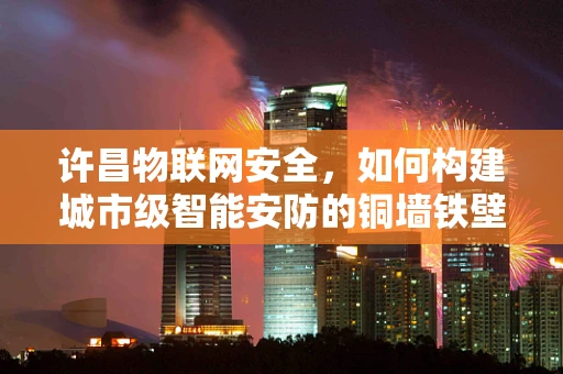 许昌物联网安全，如何构建城市级智能安防的铜墙铁壁？