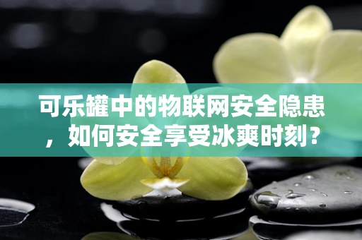 可乐罐中的物联网安全隐患，如何安全享受冰爽时刻？