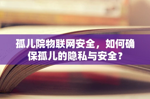 孤儿院物联网安全，如何确保孤儿的隐私与安全？