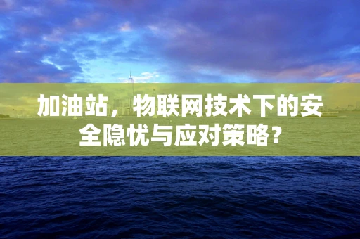 加油站，物联网技术下的安全隐忧与应对策略？