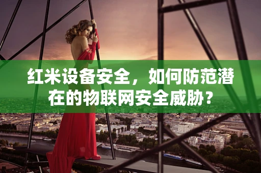 红米设备安全，如何防范潜在的物联网安全威胁？