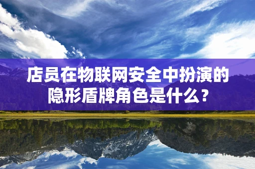 店员在物联网安全中扮演的隐形盾牌角色是什么？