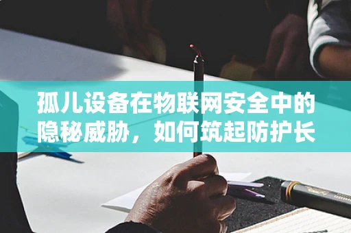 孤儿设备在物联网安全中的隐秘威胁，如何筑起防护长城？