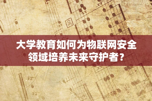 大学教育如何为物联网安全领域培养未来守护者？
