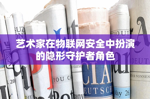 艺术家在物联网安全中扮演的隐形守护者角色