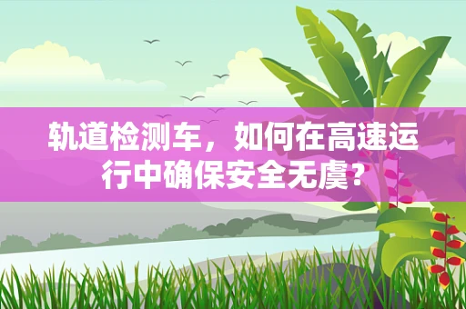 轨道检测车，如何在高速运行中确保安全无虞？