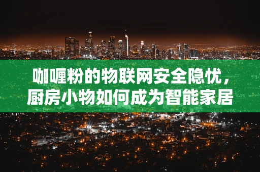 咖喱粉的物联网安全隐忧，厨房小物如何成为智能家居的软肋？