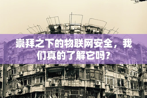 崇拜之下的物联网安全，我们真的了解它吗？