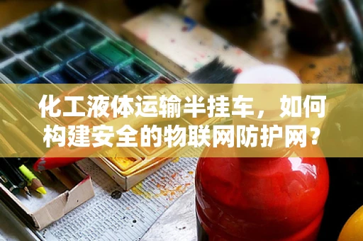 化工液体运输半挂车，如何构建安全的物联网防护网？