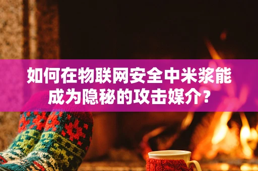 如何在物联网安全中米浆能成为隐秘的攻击媒介？