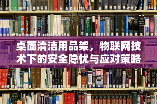 桌面清洁用品架，物联网技术下的安全隐忧与应对策略？