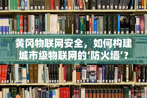 黄冈物联网安全，如何构建城市级物联网的‘防火墙’？
