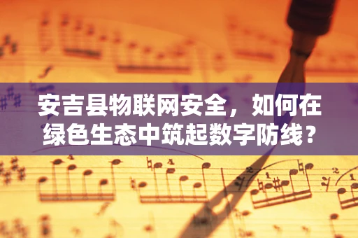 安吉县物联网安全，如何在绿色生态中筑起数字防线？
