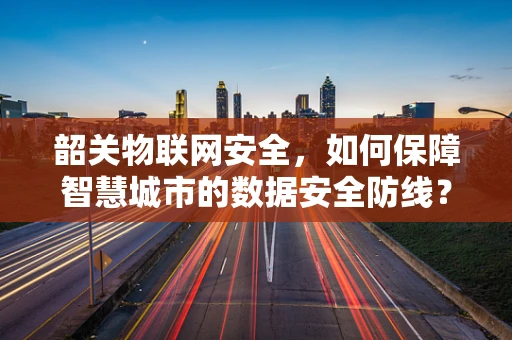 韶关物联网安全，如何保障智慧城市的数据安全防线？