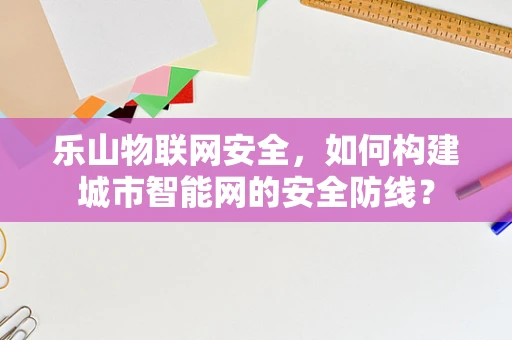 乐山物联网安全，如何构建城市智能网的安全防线？