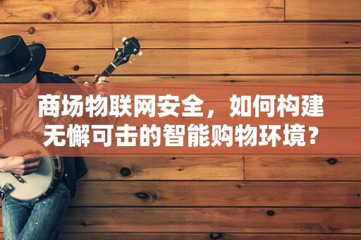 商场物联网安全，如何构建无懈可击的智能购物环境？