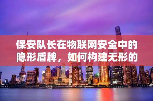 保安队长在物联网安全中的隐形盾牌，如何构建无形的安全防线？