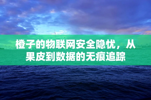 橙子的物联网安全隐忧，从果皮到数据的无痕追踪