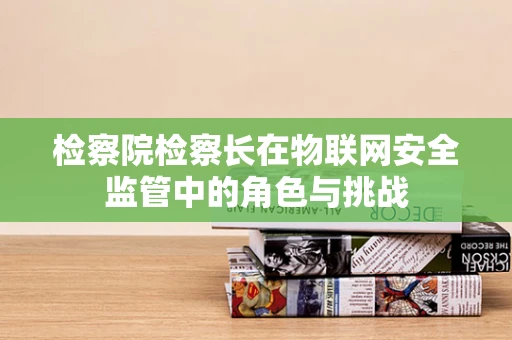 检察院检察长在物联网安全监管中的角色与挑战