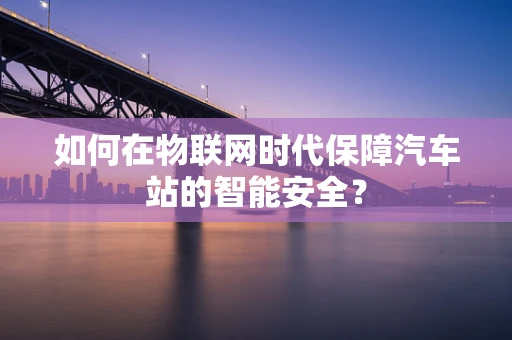 如何在物联网时代保障汽车站的智能安全？