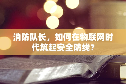 消防队长，如何在物联网时代筑起安全防线？