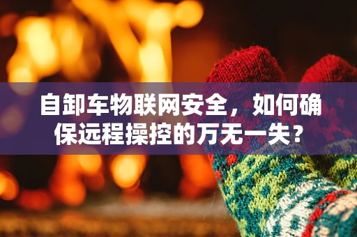 自卸车物联网安全，如何确保远程操控的万无一失？