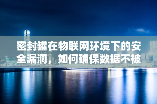 密封罐在物联网环境下的安全漏洞，如何确保数据不被‘泄露’？