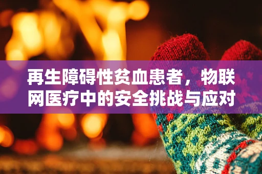 再生障碍性贫血患者，物联网医疗中的安全挑战与应对策略？