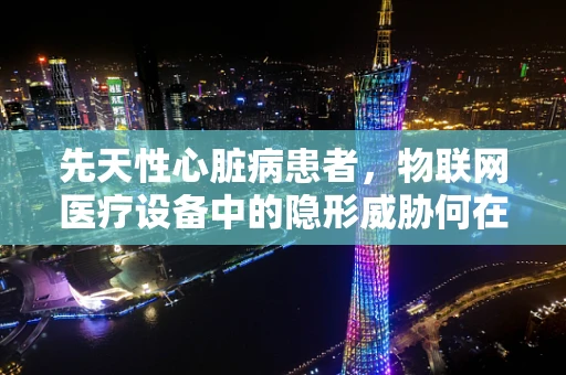 先天性心脏病患者，物联网医疗设备中的隐形威胁何在？