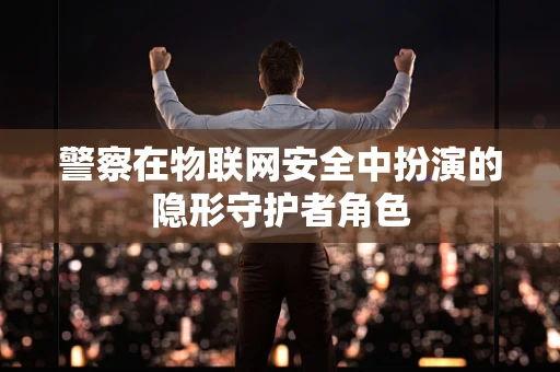 警察在物联网安全中扮演的隐形守护者角色