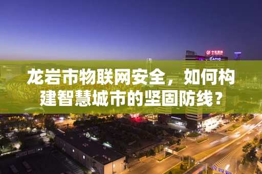 龙岩市物联网安全，如何构建智慧城市的坚固防线？